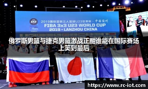 俄罗斯男篮与捷克男篮激战正酣谁能在国际赛场上笑到最后